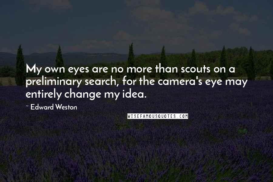 Edward Weston Quotes: My own eyes are no more than scouts on a preliminary search, for the camera's eye may entirely change my idea.