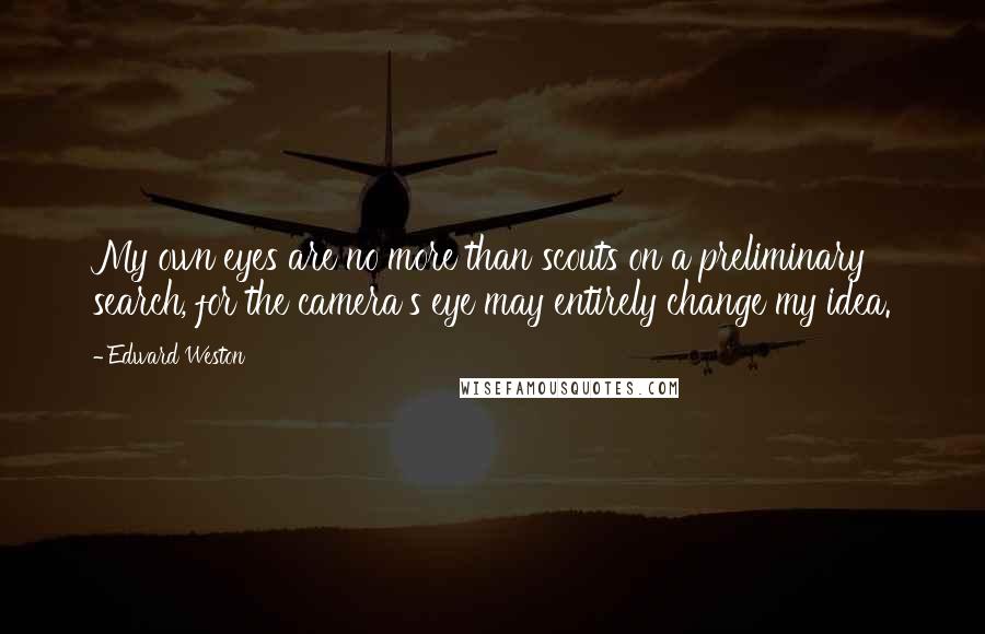 Edward Weston Quotes: My own eyes are no more than scouts on a preliminary search, for the camera's eye may entirely change my idea.