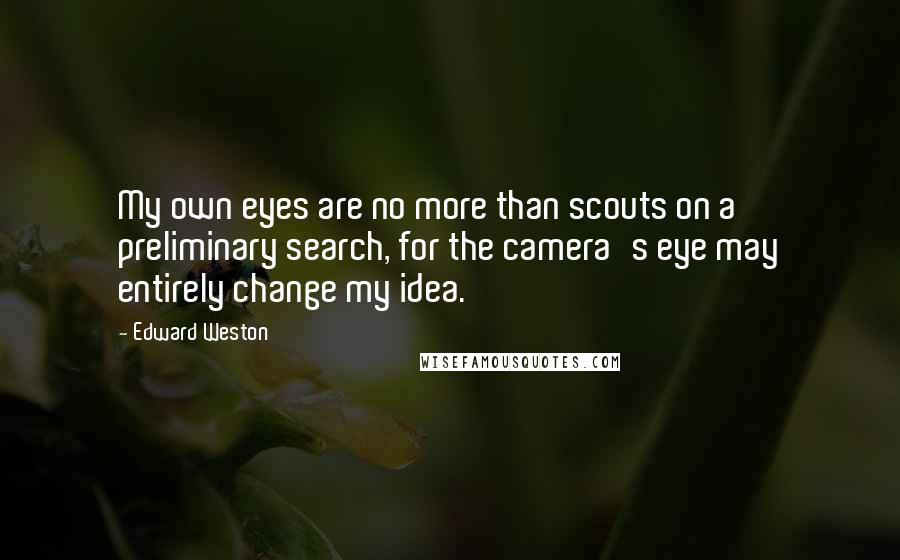 Edward Weston Quotes: My own eyes are no more than scouts on a preliminary search, for the camera's eye may entirely change my idea.