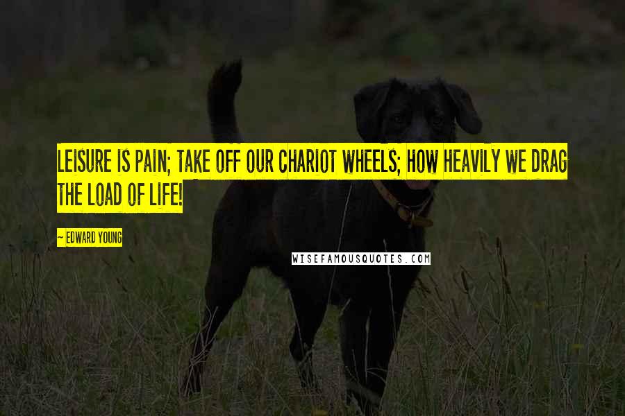 Edward Young Quotes: Leisure is pain; take off our chariot wheels; how heavily we drag the load of life!