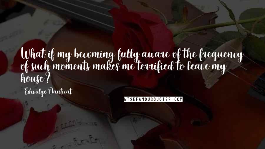 Edwidge Danticat Quotes: What if my becoming fully aware of the frequency of such moments makes me terrified to leave my house?