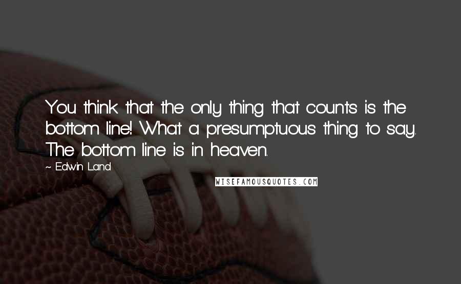 Edwin Land Quotes: You think that the only thing that counts is the bottom line! What a presumptuous thing to say. The bottom line is in heaven.