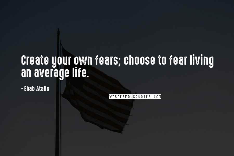 Ehab Atalla Quotes: Create your own fears; choose to fear living an average life.