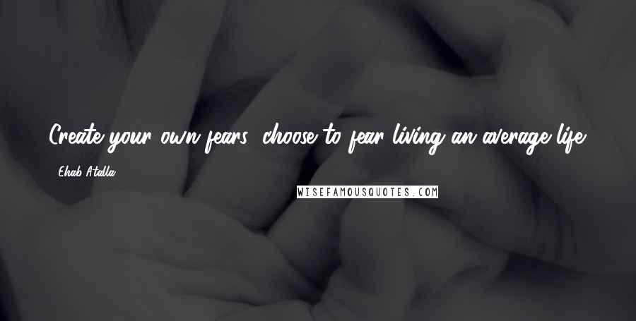 Ehab Atalla Quotes: Create your own fears; choose to fear living an average life.