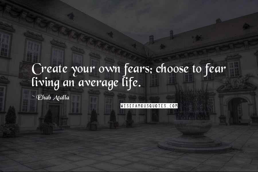 Ehab Atalla Quotes: Create your own fears; choose to fear living an average life.