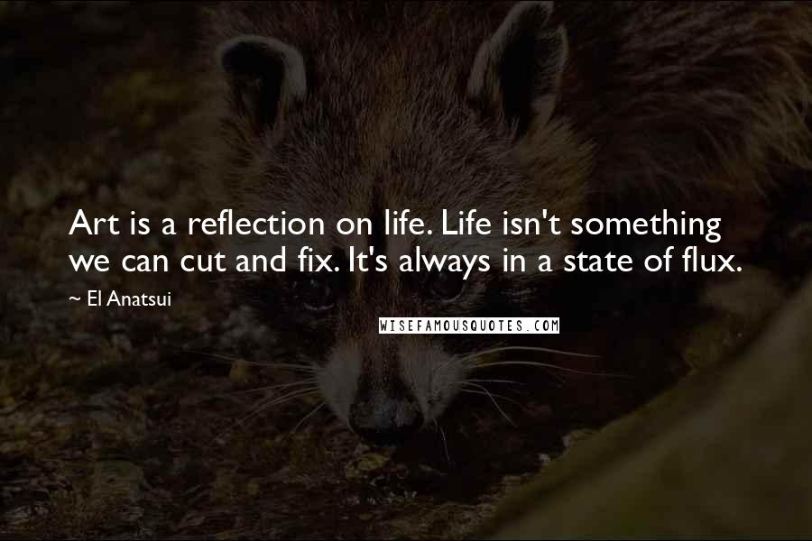 El Anatsui Quotes: Art is a reflection on life. Life isn't something we can cut and fix. It's always in a state of flux.