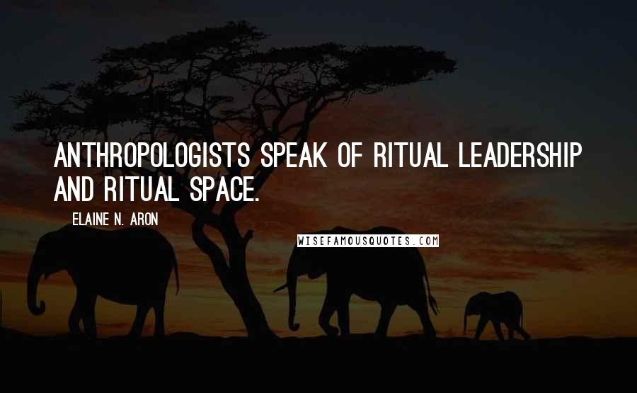 Elaine N. Aron Quotes: anthropologists speak of ritual leadership and ritual space.