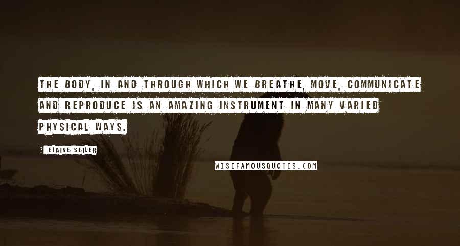 Elaine Seiler Quotes: THE BODY, IN AND THROUGH WHICH WE BREATHE, move, communicate and reproduce is an amazing instrument in many varied physical ways.