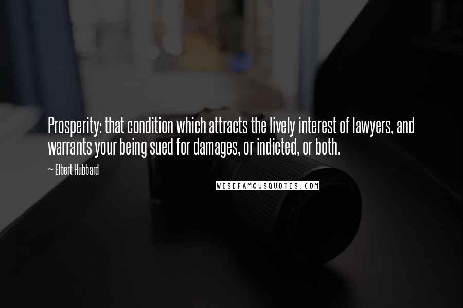 Elbert Hubbard Quotes: Prosperity: that condition which attracts the lively interest of lawyers, and warrants your being sued for damages, or indicted, or both.