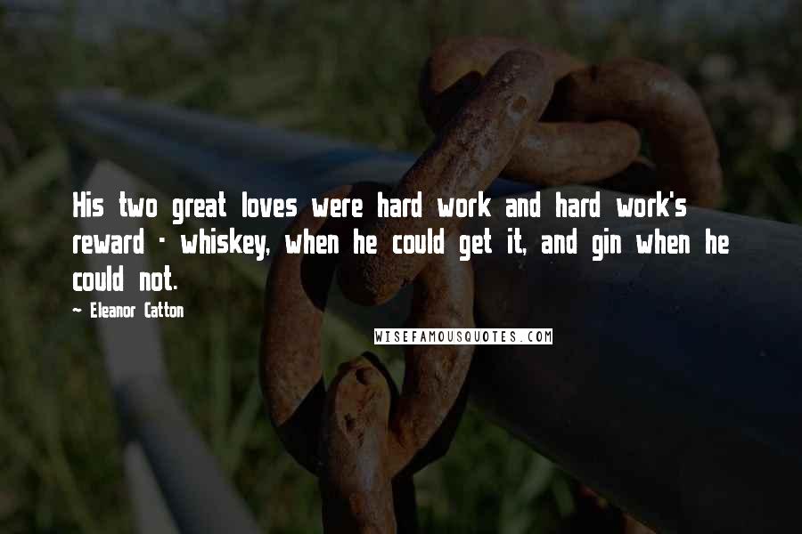 Eleanor Catton Quotes: His two great loves were hard work and hard work's reward - whiskey, when he could get it, and gin when he could not.