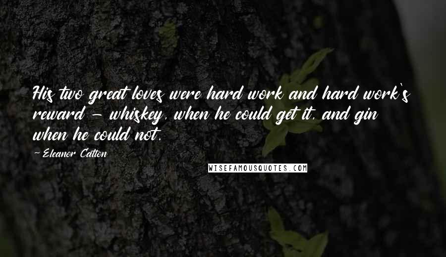 Eleanor Catton Quotes: His two great loves were hard work and hard work's reward - whiskey, when he could get it, and gin when he could not.