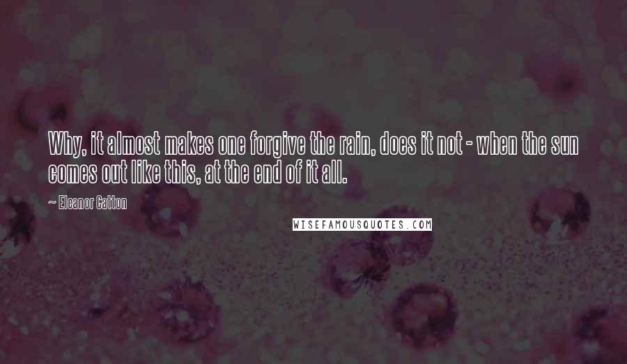 Eleanor Catton Quotes: Why, it almost makes one forgive the rain, does it not - when the sun comes out like this, at the end of it all.