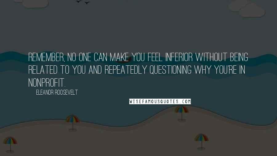 Eleanor Roosevelt Quotes: Remember, no one can make you feel inferior without being related to you and repeatedly questioning why you're in nonprofit.