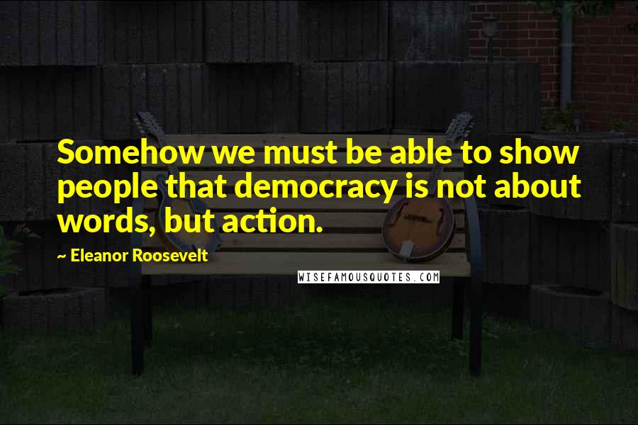 Eleanor Roosevelt Quotes: Somehow we must be able to show people that democracy is not about words, but action.