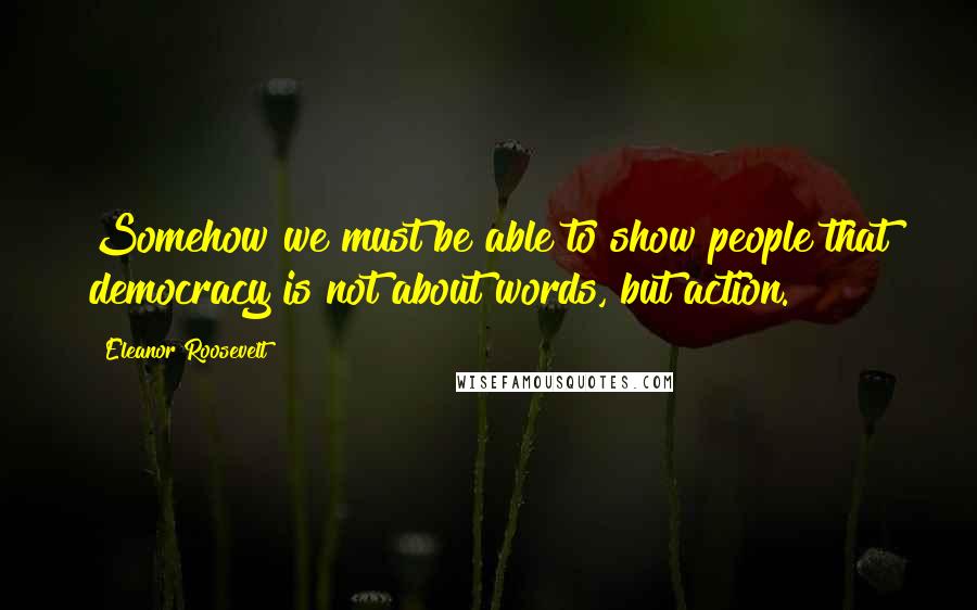 Eleanor Roosevelt Quotes: Somehow we must be able to show people that democracy is not about words, but action.