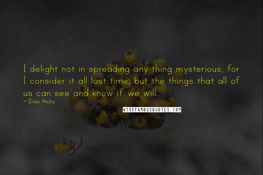 Elias Hicks Quotes: I delight not in spreading any thing mysterious, for I consider it all lost time; but the things that all of us can see and know if we will.