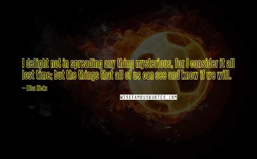 Elias Hicks Quotes: I delight not in spreading any thing mysterious, for I consider it all lost time; but the things that all of us can see and know if we will.