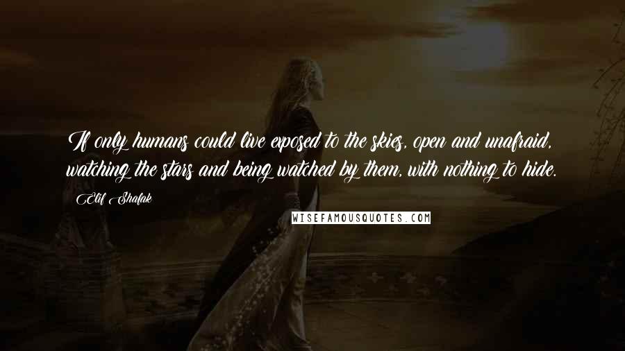 Elif Shafak Quotes: If only humans could live exposed to the skies, open and unafraid, watching the stars and being watched by them, with nothing to hide.