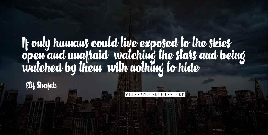 Elif Shafak Quotes: If only humans could live exposed to the skies, open and unafraid, watching the stars and being watched by them, with nothing to hide.