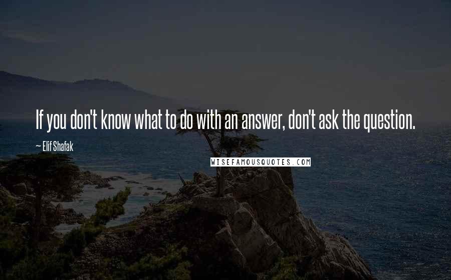 Elif Shafak Quotes: If you don't know what to do with an answer, don't ask the question.