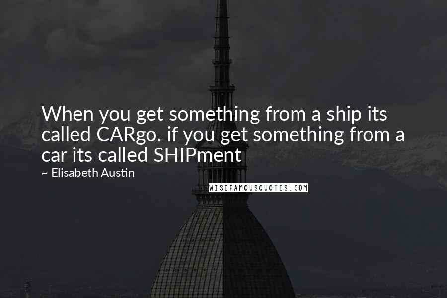 Elisabeth Austin Quotes: When you get something from a ship its called CARgo. if you get something from a car its called SHIPment