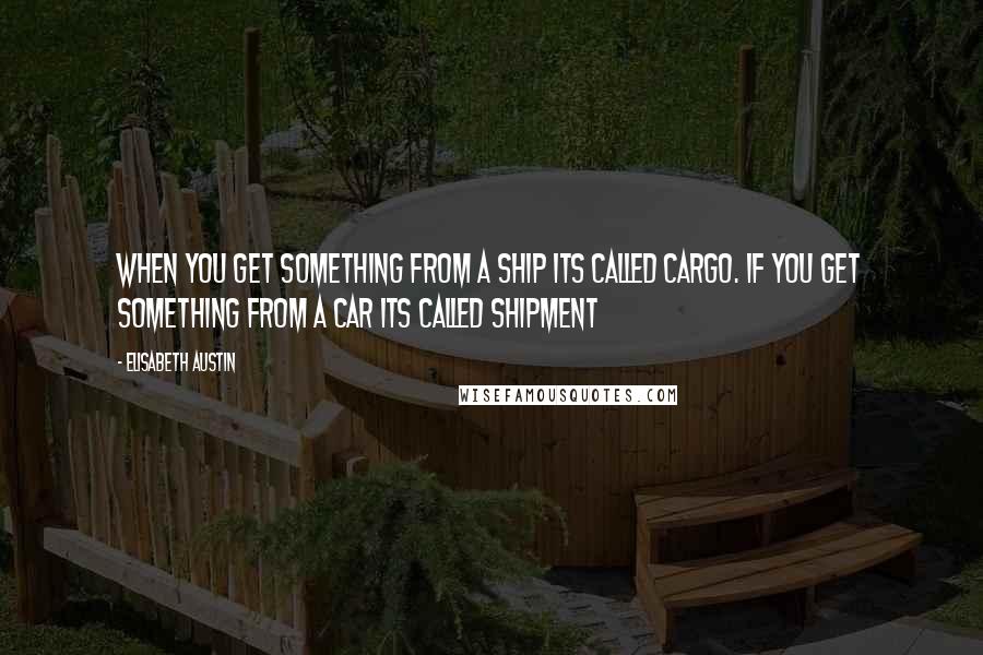 Elisabeth Austin Quotes: When you get something from a ship its called CARgo. if you get something from a car its called SHIPment