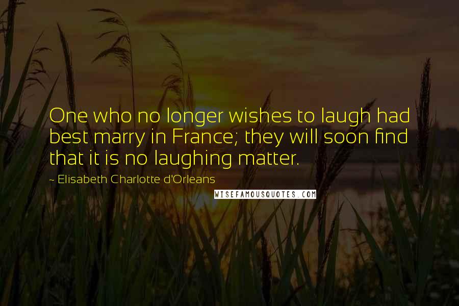 Elisabeth Charlotte D'Orleans Quotes: One who no longer wishes to laugh had best marry in France; they will soon find that it is no laughing matter.