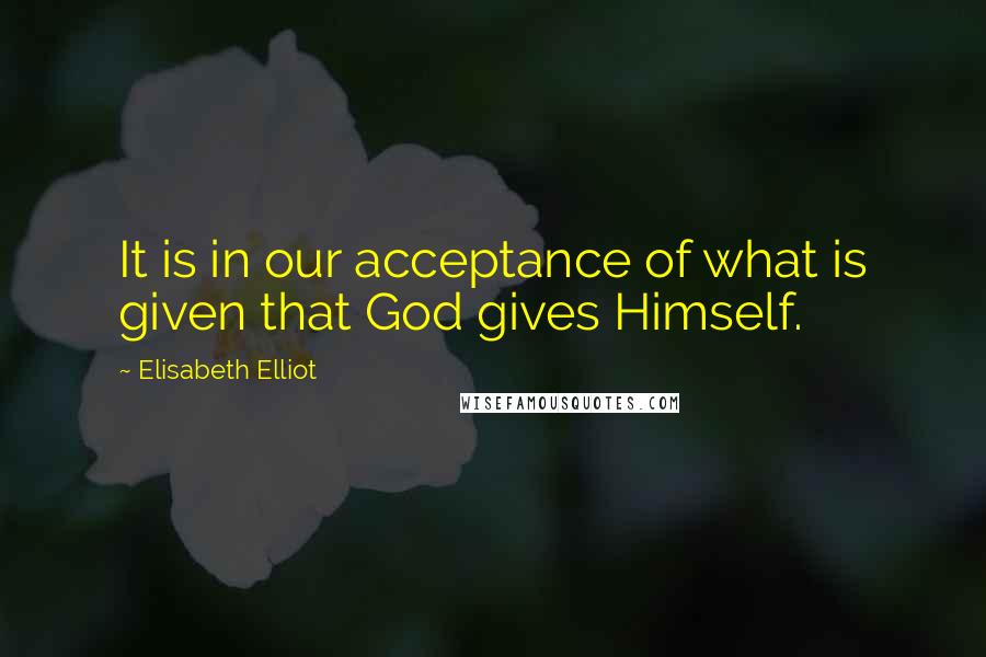 Elisabeth Elliot Quotes: It is in our acceptance of what is given that God gives Himself.