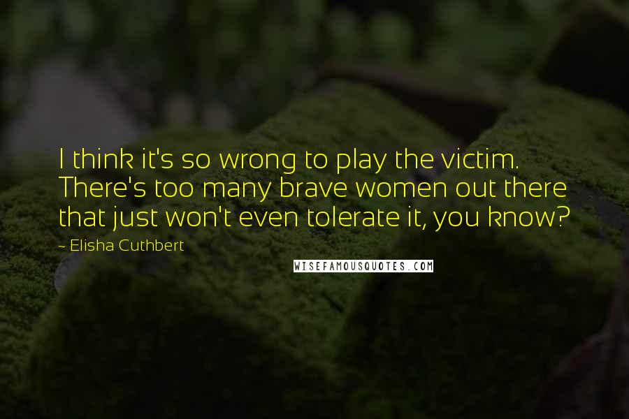 Elisha Cuthbert Quotes: I think it's so wrong to play the victim. There's too many brave women out there that just won't even tolerate it, you know?