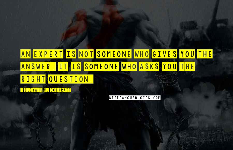 Eliyahu M. Goldratt Quotes: An expert is not someone who gives you the answer, it is someone who asks you the right question.