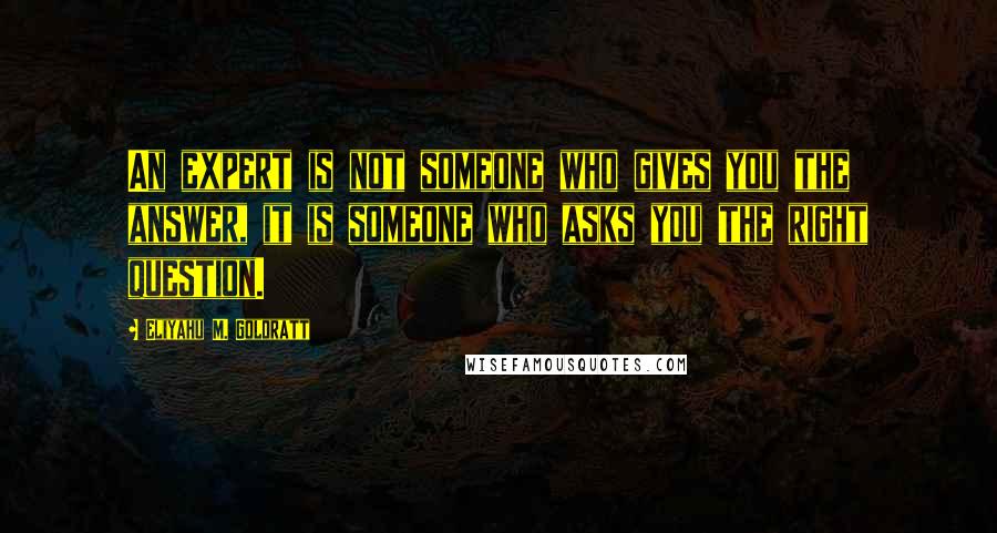 Eliyahu M. Goldratt Quotes: An expert is not someone who gives you the answer, it is someone who asks you the right question.