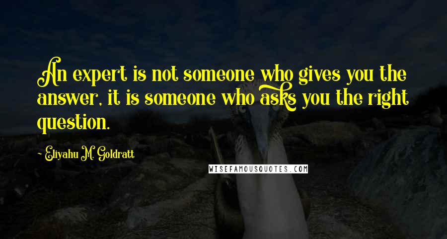 Eliyahu M. Goldratt Quotes: An expert is not someone who gives you the answer, it is someone who asks you the right question.