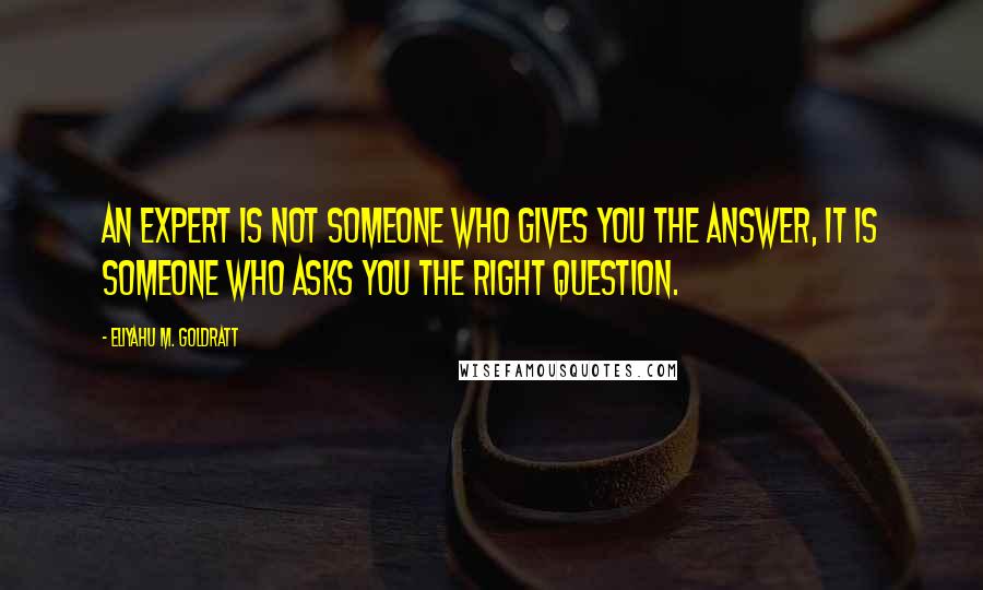 Eliyahu M. Goldratt Quotes: An expert is not someone who gives you the answer, it is someone who asks you the right question.