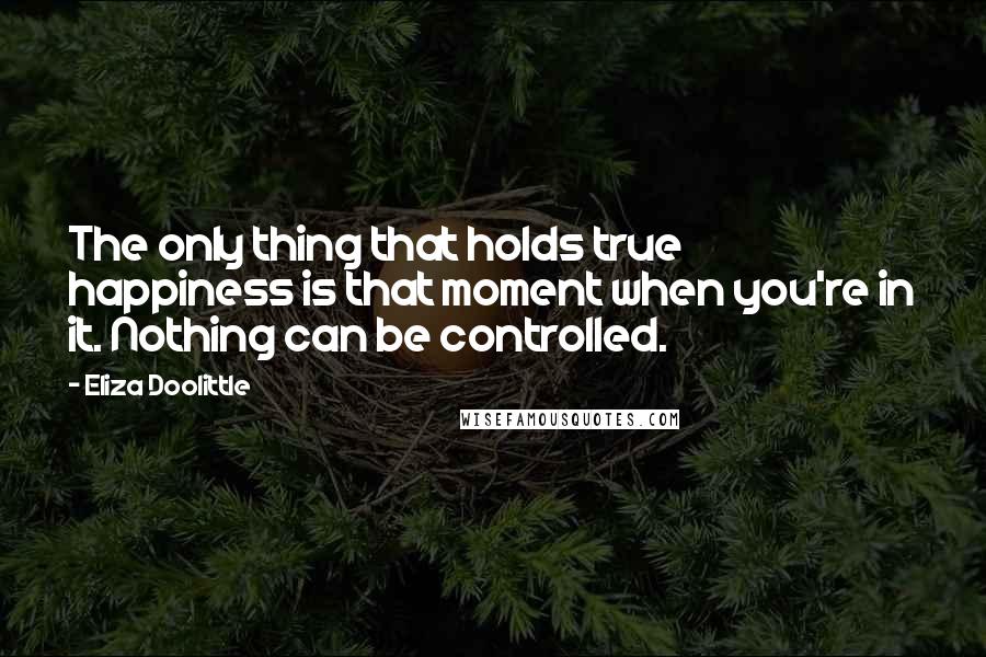 Eliza Doolittle Quotes: The only thing that holds true happiness is that moment when you're in it. Nothing can be controlled.