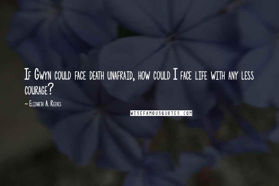 Elizabeth A. Reeves Quotes: If Gwyn could face death unafraid, how could I face life with any less courage?