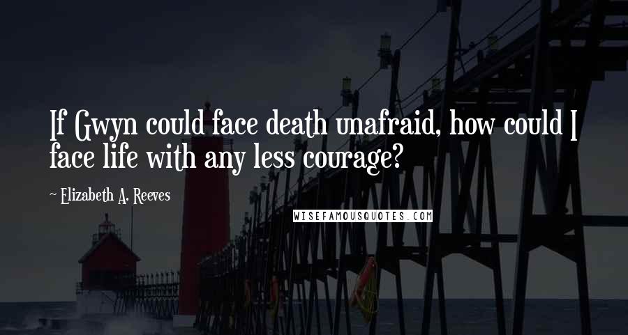 Elizabeth A. Reeves Quotes: If Gwyn could face death unafraid, how could I face life with any less courage?