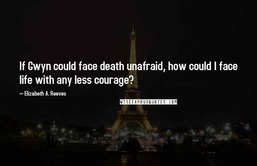 Elizabeth A. Reeves Quotes: If Gwyn could face death unafraid, how could I face life with any less courage?