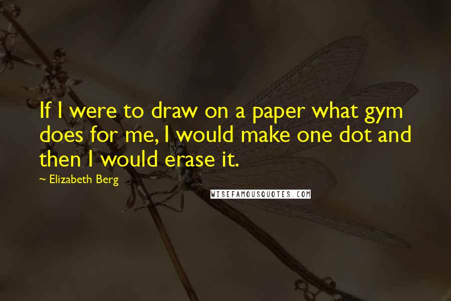 Elizabeth Berg Quotes: If I were to draw on a paper what gym does for me, I would make one dot and then I would erase it.