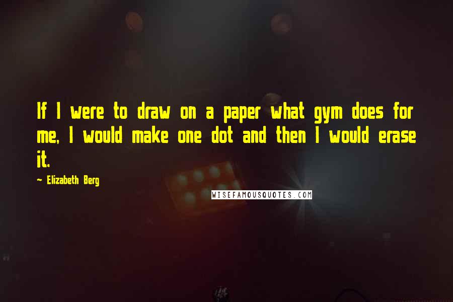 Elizabeth Berg Quotes: If I were to draw on a paper what gym does for me, I would make one dot and then I would erase it.