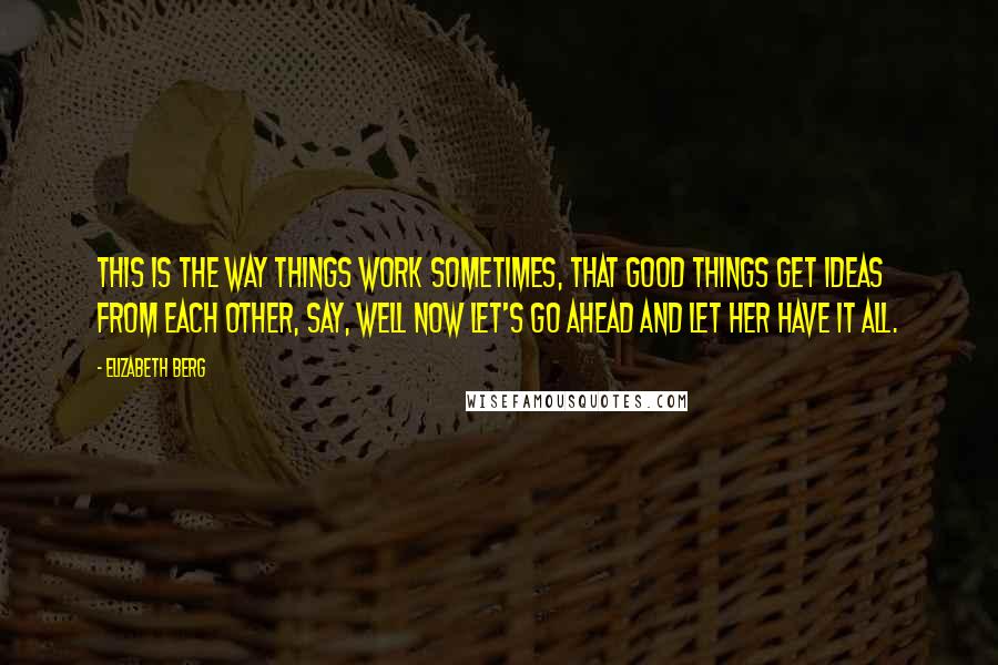 Elizabeth Berg Quotes: This is the way things work sometimes, that good things get ideas from each other, say, well now let's go ahead and let her have it all.