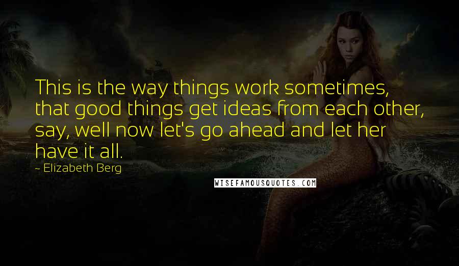 Elizabeth Berg Quotes: This is the way things work sometimes, that good things get ideas from each other, say, well now let's go ahead and let her have it all.