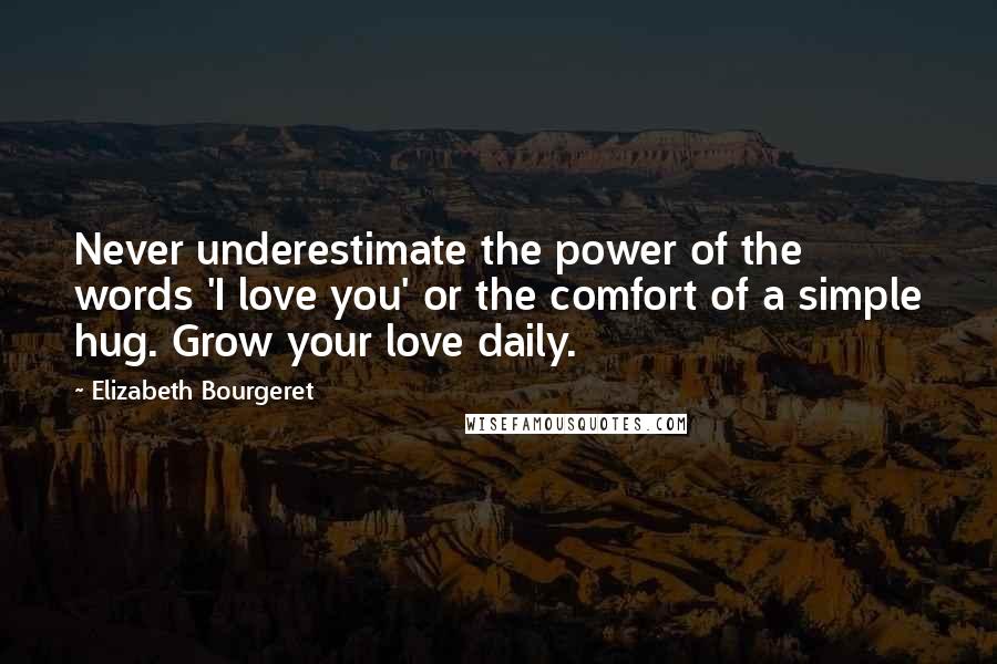 Elizabeth Bourgeret Quotes: Never underestimate the power of the words 'I love you' or the comfort of a simple hug. Grow your love daily.