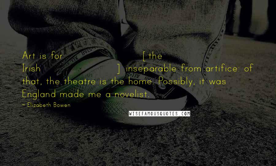 Elizabeth Bowen Quotes: Art is for [the Irish] inseparable from artifice: of that, the theatre is the home. Possibly, it was England made me a novelist.