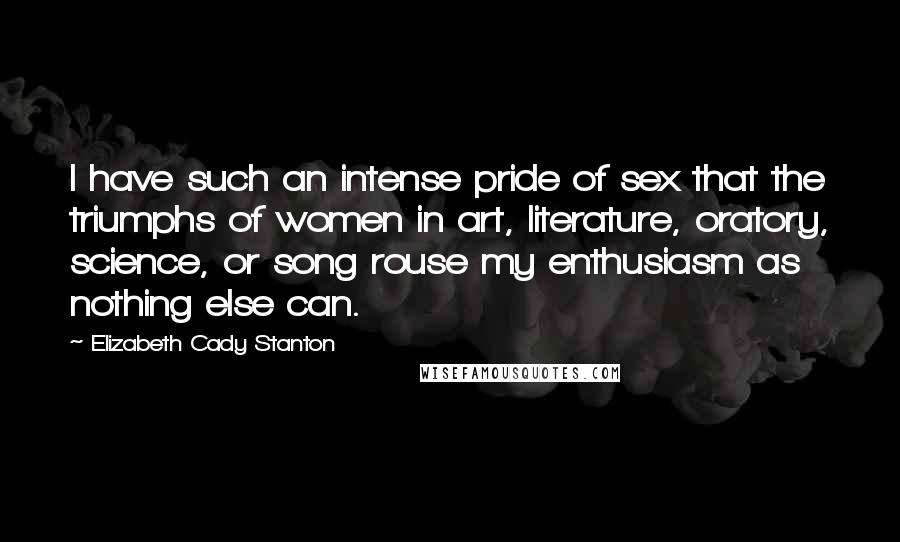 Elizabeth Cady Stanton Quotes: I have such an intense pride of sex that the triumphs of women in art, literature, oratory, science, or song rouse my enthusiasm as nothing else can.