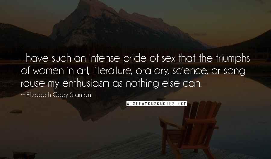 Elizabeth Cady Stanton Quotes: I have such an intense pride of sex that the triumphs of women in art, literature, oratory, science, or song rouse my enthusiasm as nothing else can.