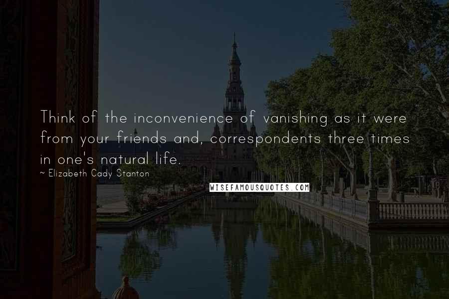 Elizabeth Cady Stanton Quotes: Think of the inconvenience of vanishing as it were from your friends and, correspondents three times in one's natural life.