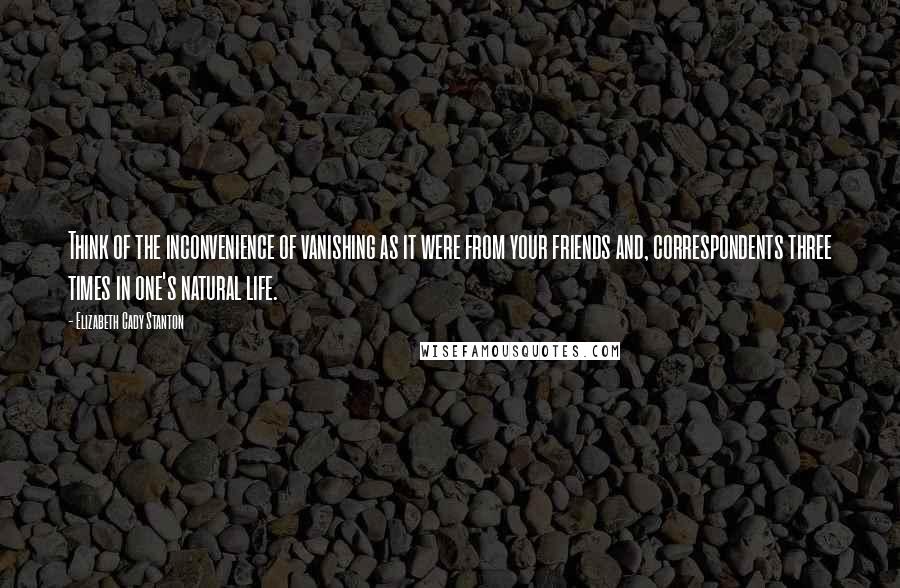 Elizabeth Cady Stanton Quotes: Think of the inconvenience of vanishing as it were from your friends and, correspondents three times in one's natural life.