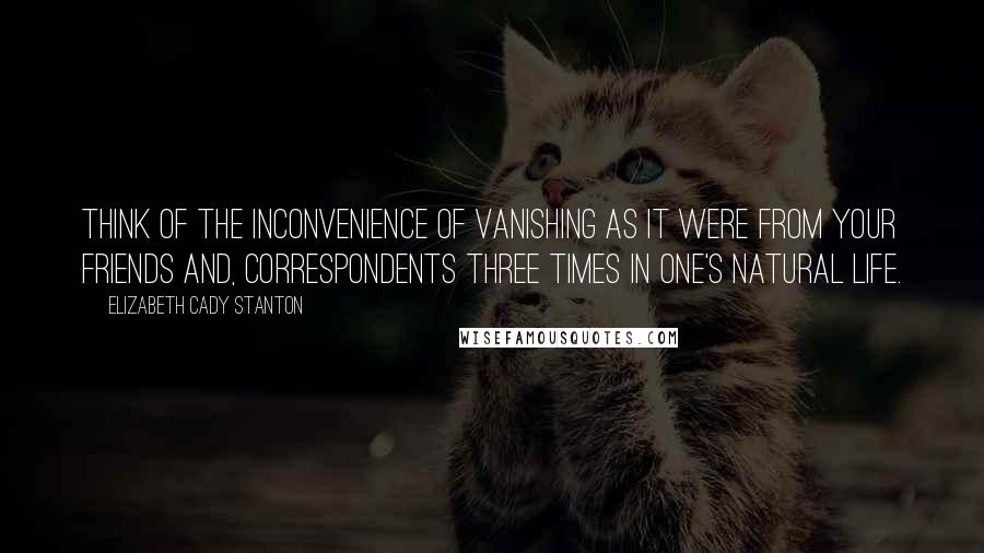 Elizabeth Cady Stanton Quotes: Think of the inconvenience of vanishing as it were from your friends and, correspondents three times in one's natural life.