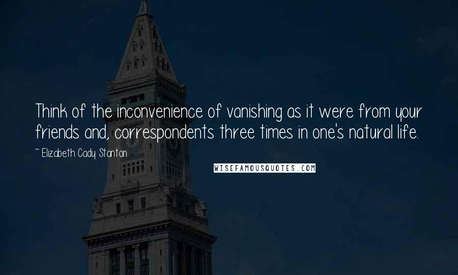 Elizabeth Cady Stanton Quotes: Think of the inconvenience of vanishing as it were from your friends and, correspondents three times in one's natural life.