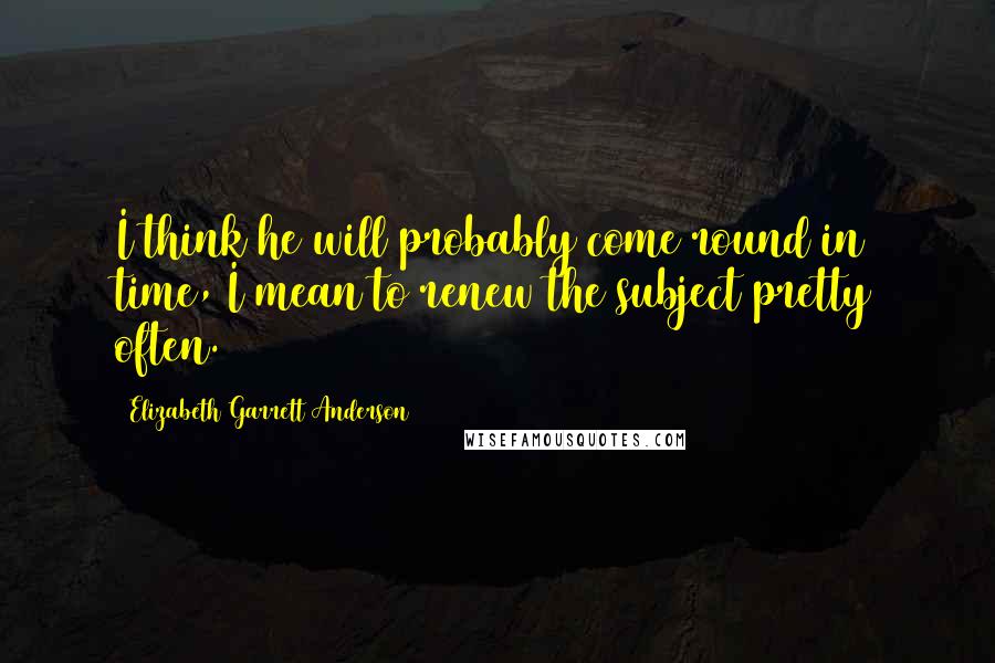 Elizabeth Garrett Anderson Quotes: I think he will probably come round in time, I mean to renew the subject pretty often.